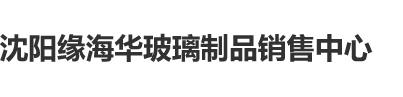 嫩逼视频网站沈阳缘海华玻璃制品销售中心